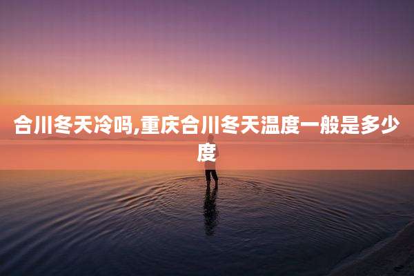 合川冬天冷吗,重庆合川冬天温度一般是多少度