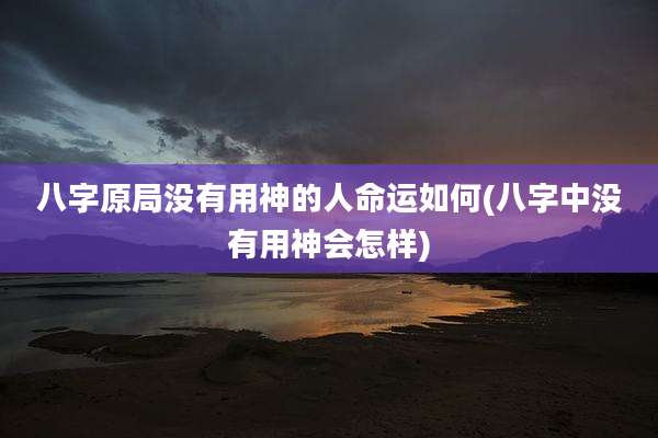 八字原局没有用神的人命运如何(八字中没有用神会怎样)