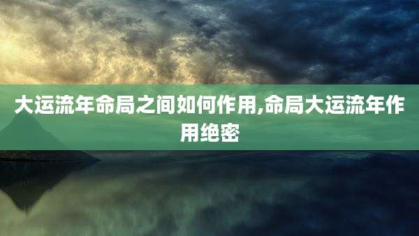 大运流年命局之间如何作用,命局大运流年作用绝密