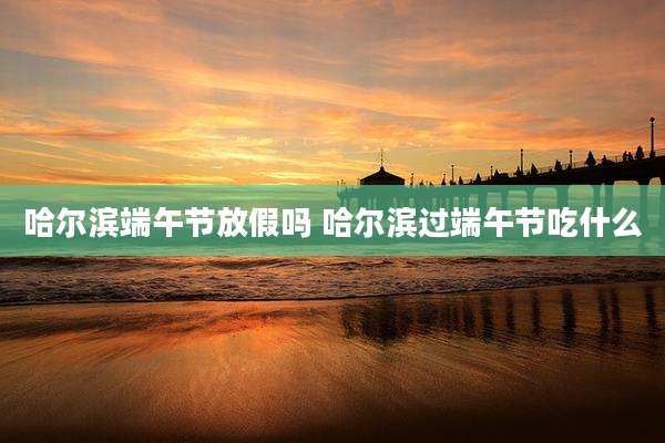 哈尔滨端午节放假吗 哈尔滨过端午节吃什么