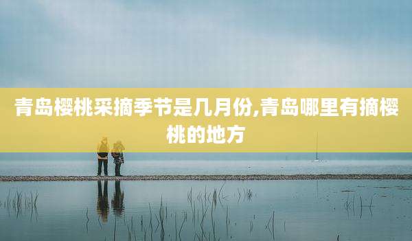 青岛樱桃采摘季节是几月份,青岛哪里有摘樱桃的地方