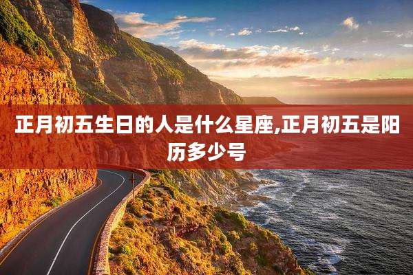 正月初五生日的人是什么星座,正月初五是阳历多少号