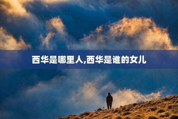 西华是哪里人,西华是谁的女儿