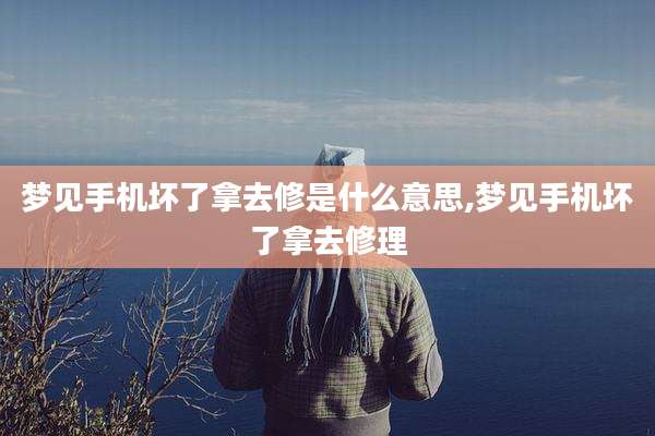 梦见手机坏了拿去修是什么意思,梦见手机坏了拿去修理