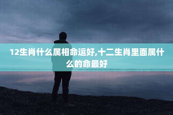 12生肖什么属相命运好,十二生肖里面属什么的命最好