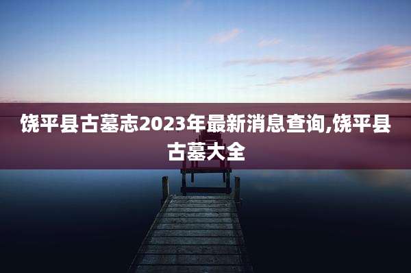 饶平县古墓志2023年最新消息查询,饶平县古墓大全