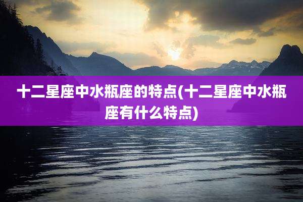 十二星座中水瓶座的特点(十二星座中水瓶座有什么特点)