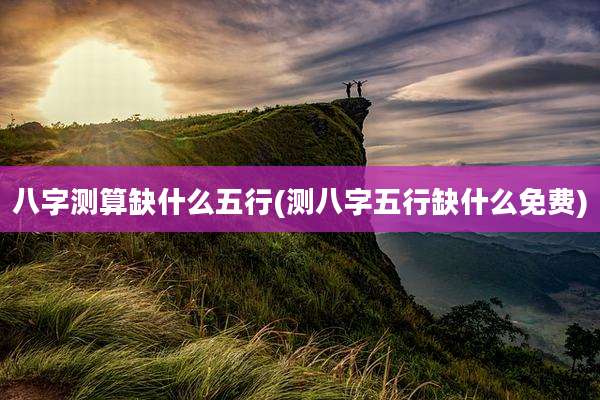 八字测算缺什么五行(测八字五行缺什么免费)