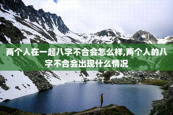 两个人在一起八字不合会怎么样,两个人的八字不合会出现什么情况