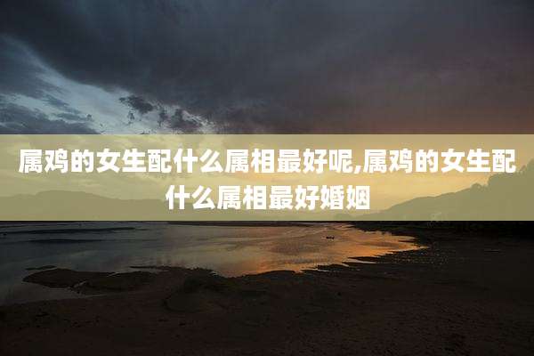 属鸡的女生配什么属相最好呢,属鸡的女生配什么属相最好婚姻