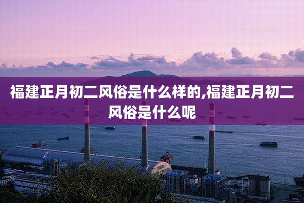 福建正月初二风俗是什么样的,福建正月初二风俗是什么呢