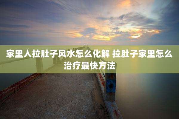 家里人拉肚子风水怎么化解 拉肚子家里怎么治疗最快方法