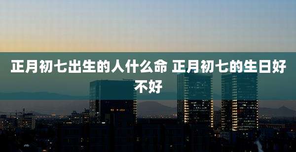 正月初七出生的人什么命 正月初七的生日好不好