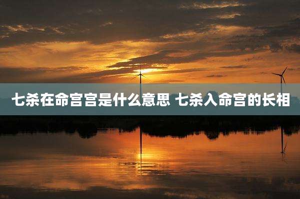 七杀在命宫宫是什么意思 七杀入命宫的长相