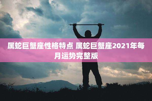 属蛇巨蟹座性格特点 属蛇巨蟹座2021年每月运势完整版