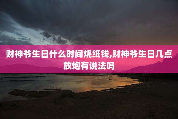 财神爷生日什么时间烧纸钱,财神爷生日几点放炮有说法吗