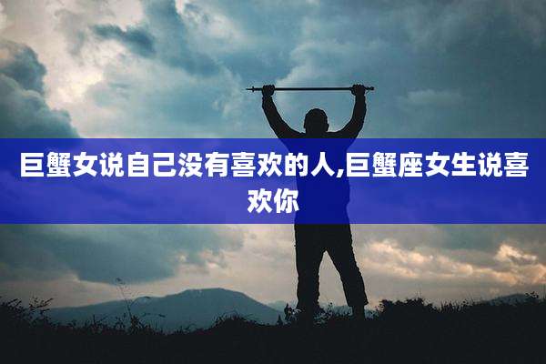 巨蟹女说自己没有喜欢的人,巨蟹座女生说喜欢你