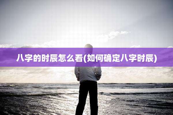 八字的时辰怎么看(如何确定八字时辰)