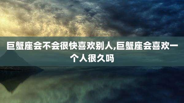 巨蟹座会不会很快喜欢别人,巨蟹座会喜欢一个人很久吗