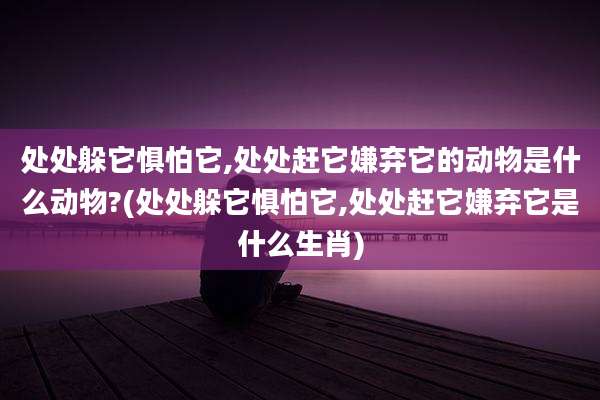 处处躲它惧怕它,处处赶它嫌弃它的动物是什么动物?(处处躲它惧怕它,处处赶它嫌弃它是什么生肖)
