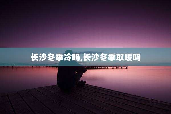 长沙冬季冷吗,长沙冬季取暖吗