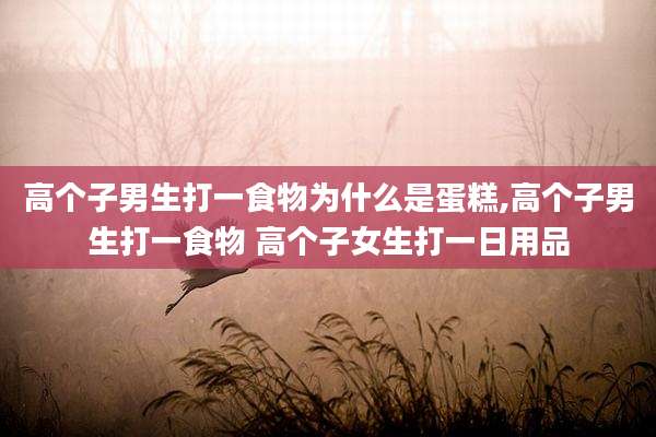 高个子男生打一食物为什么是蛋糕,高个子男生打一食物 高个子女生打一日用品