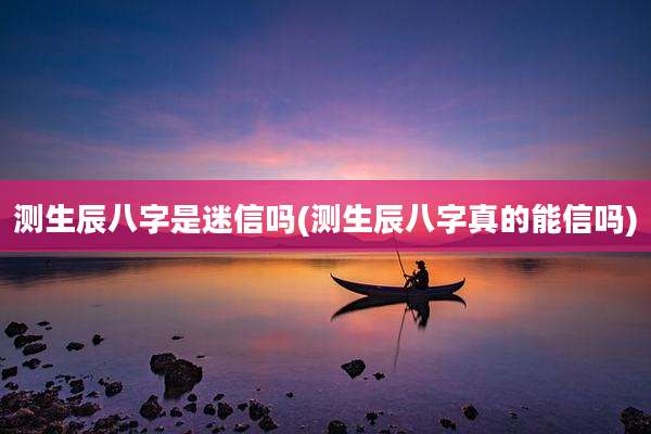 测生辰八字是迷信吗(测生辰八字真的能信吗)