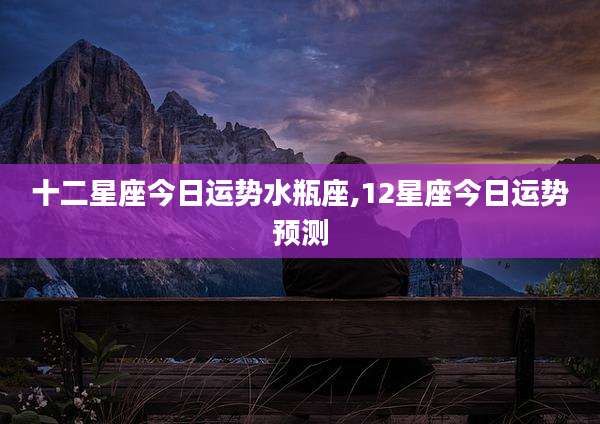 十二星座今日运势水瓶座,12星座今日运势预测