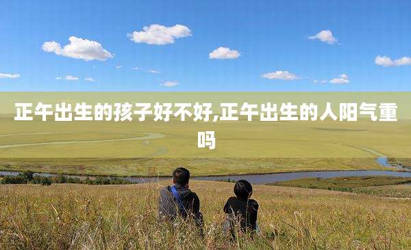 正午出生的孩子好不好,正午出生的人阳气重吗