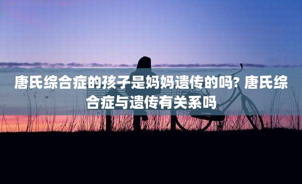 唐氏综合症的孩子是妈妈遗传的吗? 唐氏综合症与遗传有关系吗