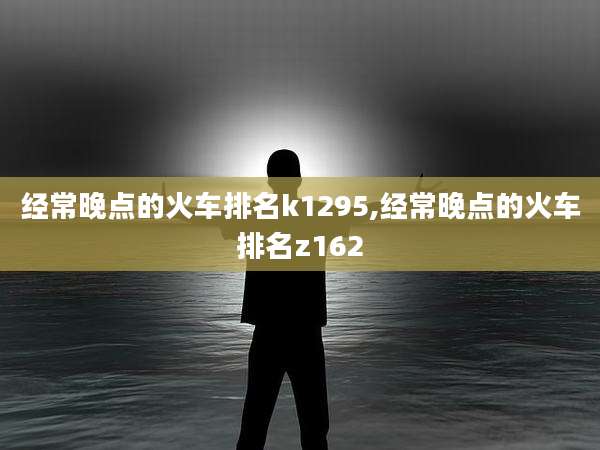 经常晚点的火车排名k1295,经常晚点的火车排名z162