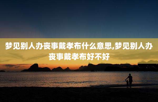 梦见别人办丧事戴孝布什么意思,梦见别人办丧事戴孝布好不好