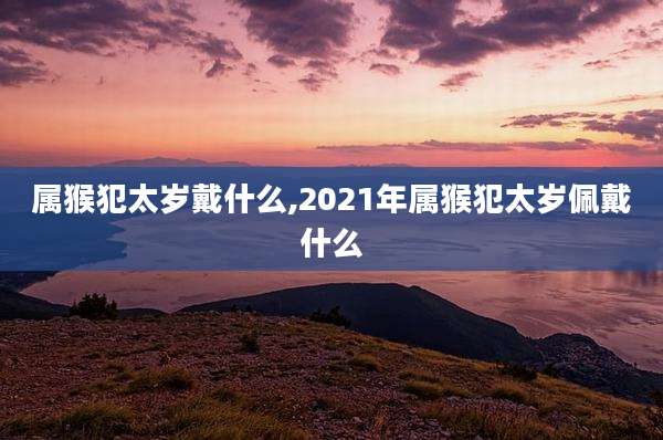 属猴犯太岁戴什么,2021年属猴犯太岁佩戴什么
