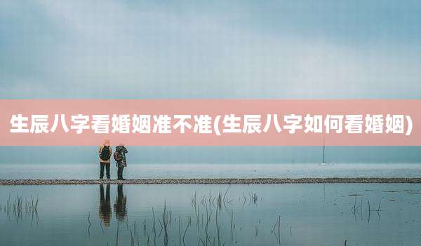 生辰八字看婚姻准不准(生辰八字如何看婚姻)