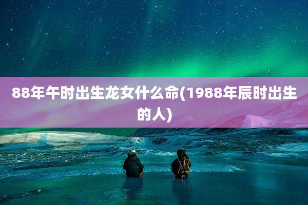 88年午时出生龙女什么命(1988年辰时出生的人)