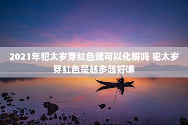 2021年犯太岁穿红色就可以化解吗 犯太岁穿红色是越多越好嘛