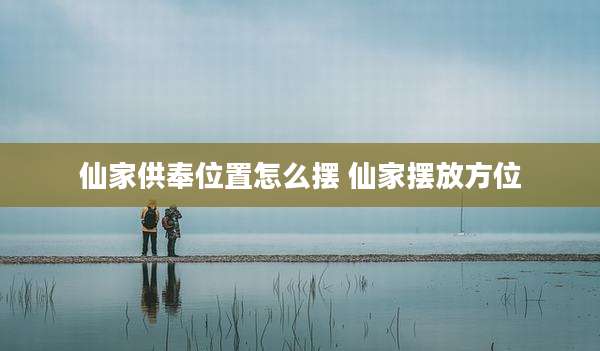 仙家供奉位置怎么摆 仙家摆放方位