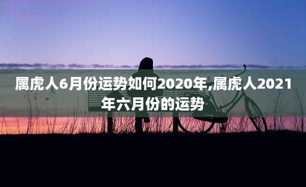 属虎人6月份运势如何2020年,属虎人2021年六月份的运势
