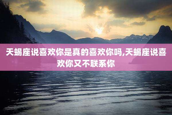 天蝎座说喜欢你是真的喜欢你吗,天蝎座说喜欢你又不联系你