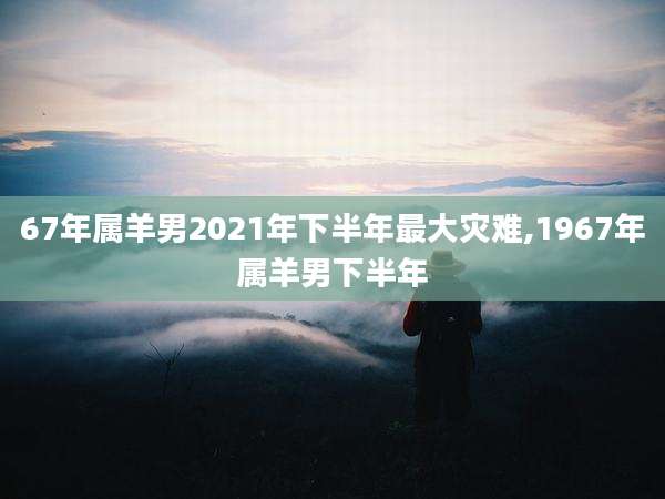67年属羊男2021年下半年最大灾难,1967年属羊男下半年