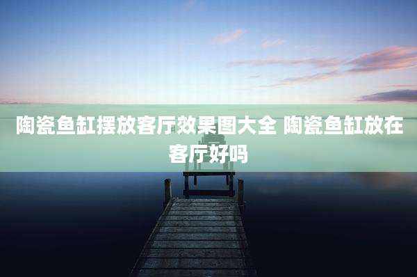 陶瓷鱼缸摆放客厅效果图大全 陶瓷鱼缸放在客厅好吗