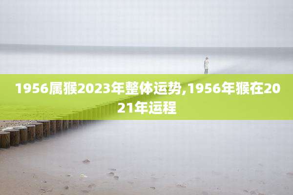 1956属猴2023年整体运势,1956年猴在2021年运程