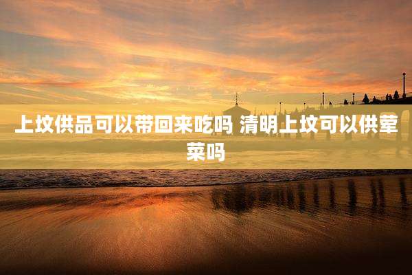 上坟供品可以带回来吃吗 清明上坟可以供荤菜吗