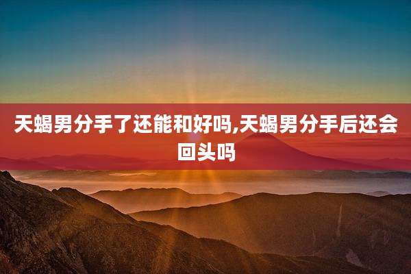 天蝎男分手了还能和好吗,天蝎男分手后还会回头吗
