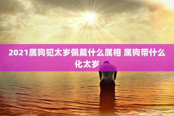 2021属狗犯太岁佩戴什么属相 属狗带什么化太岁