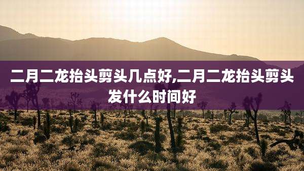 二月二龙抬头剪头几点好,二月二龙抬头剪头发什么时间好