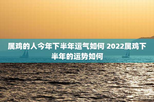属鸡的人今年下半年运气如何 2022属鸡下半年的运势如何