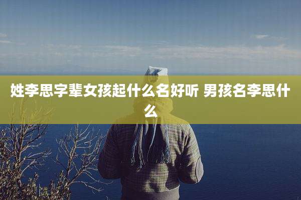姓李思字辈女孩起什么名好听 男孩名李思什么