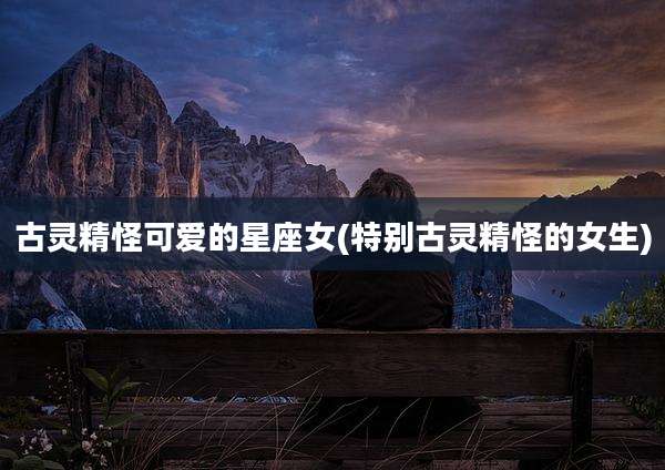 古灵精怪可爱的星座女(特别古灵精怪的女生)