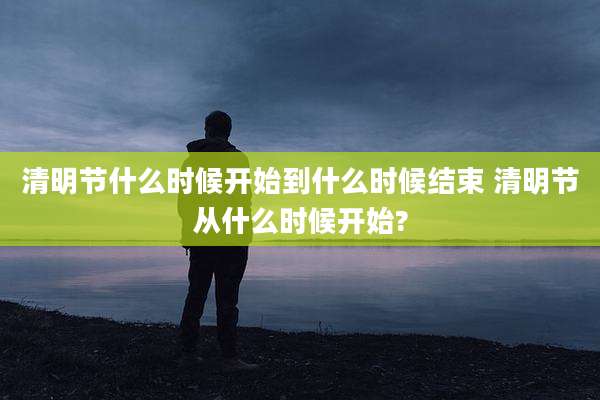 清明节什么时候开始到什么时候结束 清明节从什么时候开始?